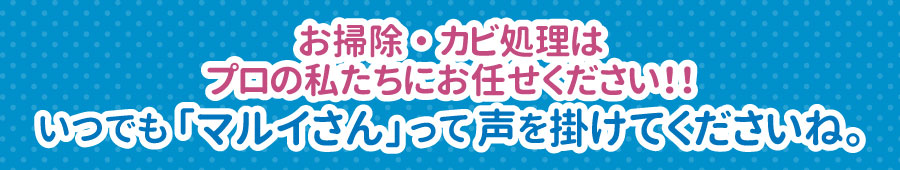 お掃除・カビ処理は
プロの私たちにお任せください!!いつでも「マルイさん」って声を掛けてくださいね。